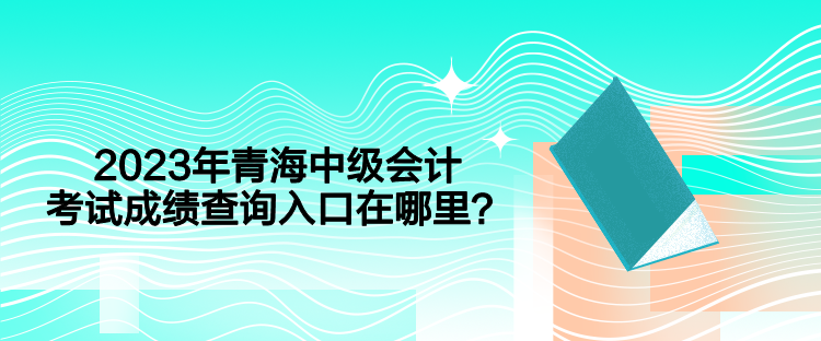 2023年青海中級會計考試成績查詢入口在哪里？