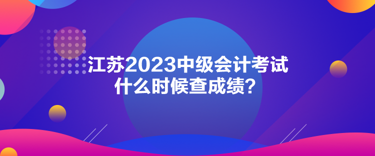 江蘇2023中級會計考試什么時候查成績？