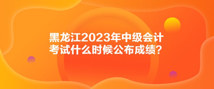 黑龍江2023年中級(jí)會(huì)計(jì)考試什么時(shí)候公布成績(jī)？