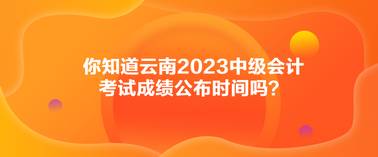 你知道云南2023中級會計考試成績公布時間嗎？