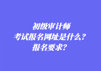 初級審計師考試報名網(wǎng)址是什么？報名要求？