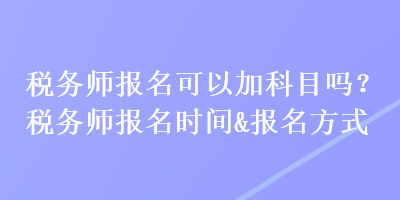 稅務(wù)師報(bào)名可以加科目嗎？稅務(wù)師報(bào)名時(shí)間&報(bào)名方式