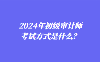 2024年初級(jí)審計(jì)師考試方式是什么？