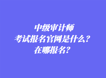 中級審計(jì)師考試報(bào)名官網(wǎng)是什么？在哪報(bào)名？