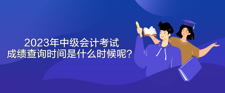 2023年中級會計考試成績查詢時間是什么時候呢？