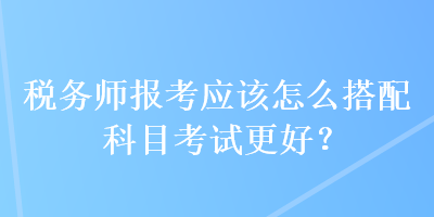 稅務(wù)師報考應(yīng)該怎么搭配科目考試更好？