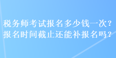 稅務(wù)師考試報(bào)名多少錢一次？報(bào)名時(shí)間截止還能補(bǔ)報(bào)名嗎？