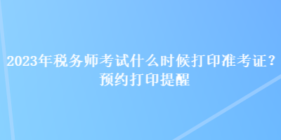 2023年稅務(wù)師考試什么時候打印準(zhǔn)考證？預(yù)約打印提醒