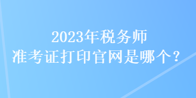 2023年稅務(wù)師準(zhǔn)考證打印官網(wǎng)是哪個？