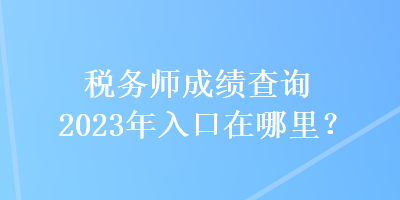 稅務(wù)師成績查詢2023年入口在哪里？