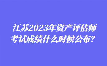 江蘇2023年資產(chǎn)評估師考試成績什么時候公布？