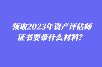 領(lǐng)取2023年資產(chǎn)評估師證書要帶什么材料？