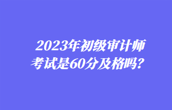 2023年初級審計(jì)師考試是60分及格嗎？