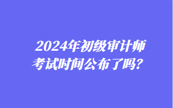 2024年初級(jí)審計(jì)師考試時(shí)間公布了嗎？