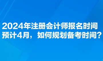 2024年注冊會計師報名時間預(yù)計4月，如何規(guī)劃備考時間？