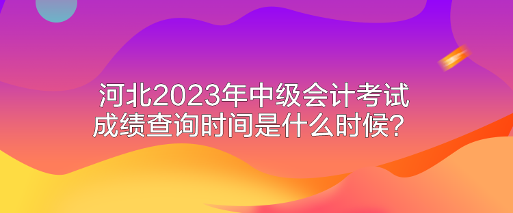 河北2023年中級(jí)會(huì)計(jì)考試成績(jī)查詢時(shí)間是什么時(shí)候？