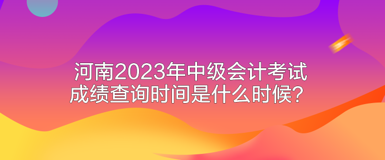 河南2023年中級(jí)會(huì)計(jì)考試成績(jī)查詢時(shí)間是什么時(shí)候？