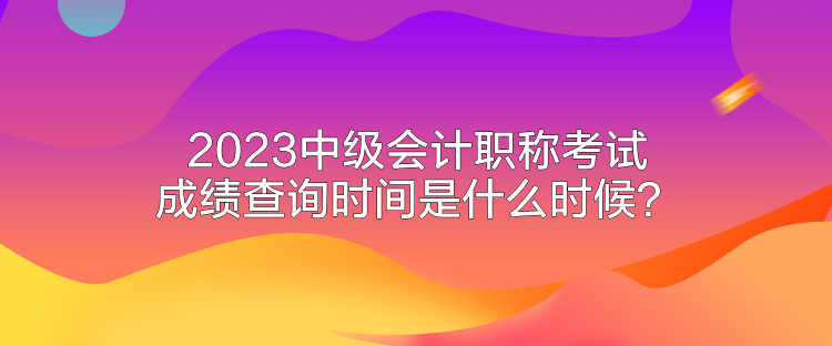 2023中級會計職稱考試成績查詢時間是什么時候？