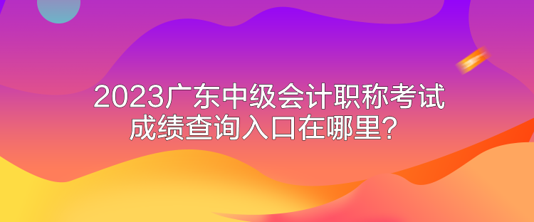 2023廣東中級會計職稱考試成績查詢入口在哪里？