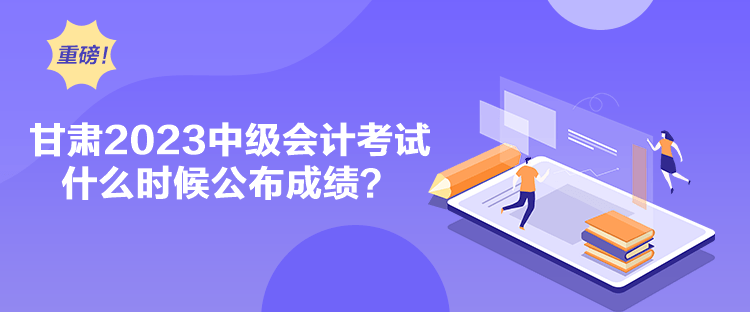 甘肅2023中級會計考試什么時候公布成績？