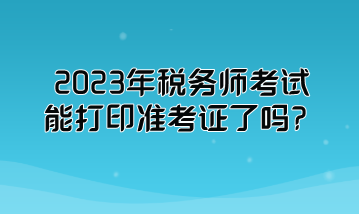 2023年稅務(wù)師考試能打印準(zhǔn)考證了嗎？