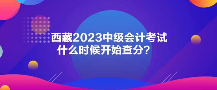 西藏2023中級會計考試什么時候開始查分？