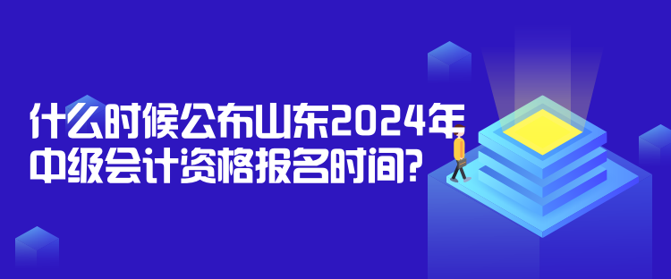 什么時候公布山東2024年中級會計資格報名時間？