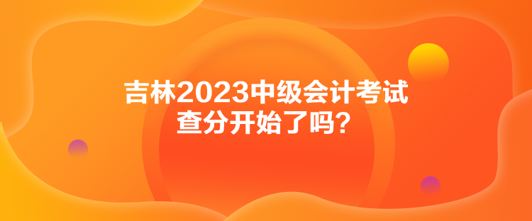 吉林2023中級(jí)會(huì)計(jì)考試查分開(kāi)始了嗎？