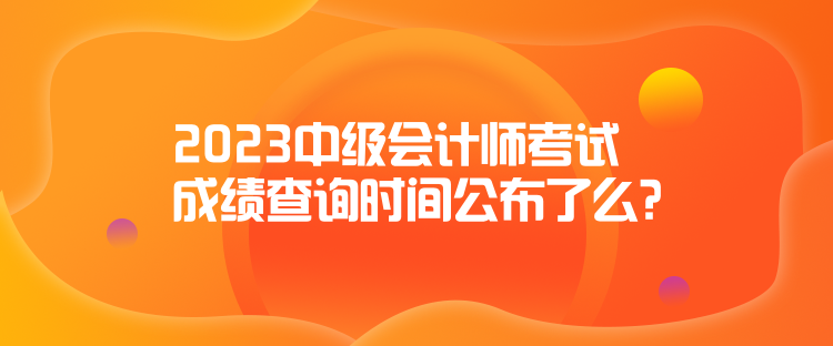 2023中級(jí)會(huì)計(jì)師考試成績(jī)查詢(xún)時(shí)間公布了么？