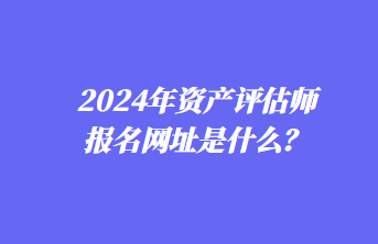 2024年資產(chǎn)評估師報(bào)名網(wǎng)址是什么？