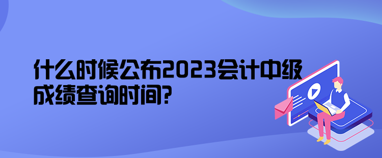 什么時(shí)候公布2023會(huì)計(jì)中級(jí)成績查詢時(shí)間？