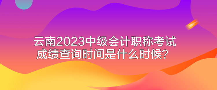 云南2023中級(jí)會(huì)計(jì)職稱考試成績(jī)查詢時(shí)間是什么時(shí)候？