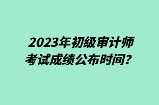 2023年初級(jí)審計(jì)師考試成績公布時(shí)間？