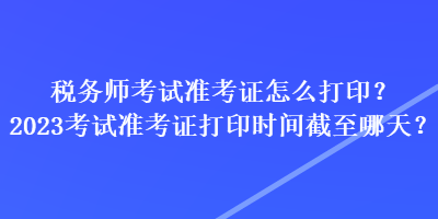 稅務(wù)師考試準(zhǔn)考證怎么打?。?023考試準(zhǔn)考證打印時(shí)間截至哪天？