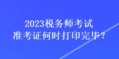 2023稅務(wù)師考試準(zhǔn)考證何時(shí)打印完畢？