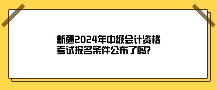 新疆2024年中級(jí)會(huì)計(jì)資格考試報(bào)名條件公布了嗎？