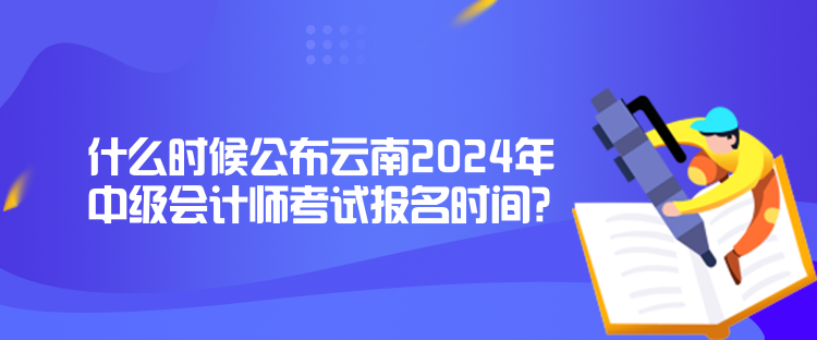 什么時候公布云南2024年中級會計師考試報名時間？