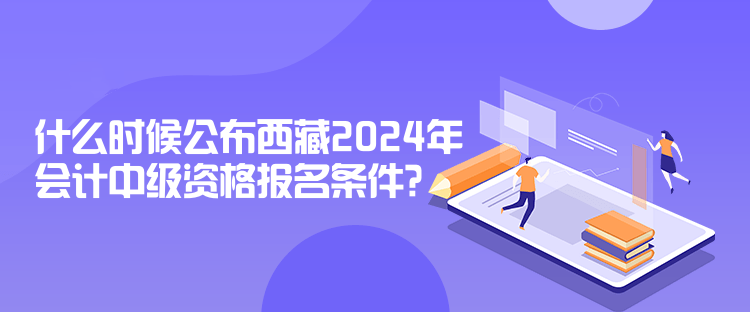 什么時候公布西藏2024年會計中級資格報名條件？