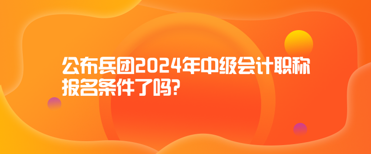 公布兵團(tuán)2024年中級(jí)會(huì)計(jì)職稱報(bào)名條件了嗎？