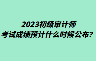 2023初級(jí)審計(jì)師考試成績(jī)預(yù)計(jì)什么時(shí)候公布？