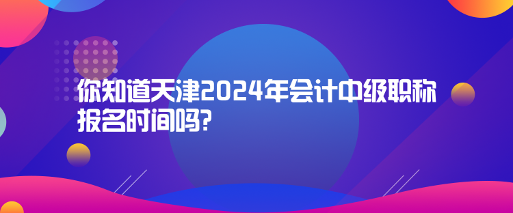 你知道天津2024年會計中級職稱報名時間嗎？