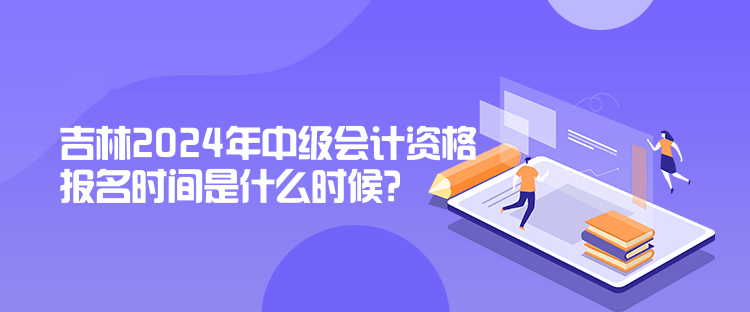 吉林2024年中級會計資格報名時間是什么時候？