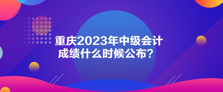 重慶2023年中級(jí)會(huì)計(jì)成績(jī)什么時(shí)候公布？