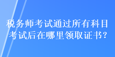 稅務(wù)師考試通過所有科目考試后在哪里領(lǐng)取證書？