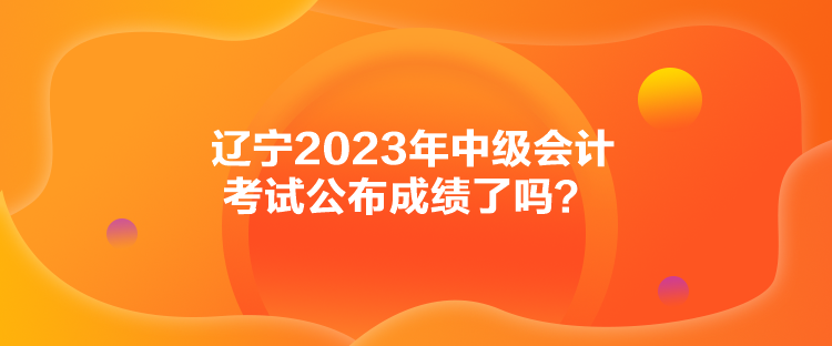 遼寧2023年中級會計(jì)考試公布成績了嗎？