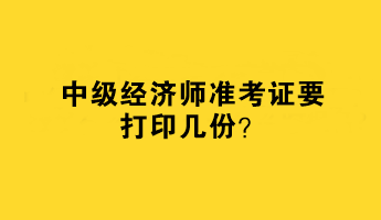 中級經(jīng)濟師準考證要打印幾份？