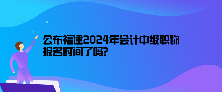 公布福建2024年會計中級職稱報名時間了嗎？