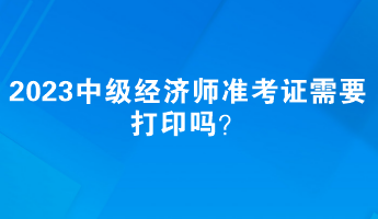 2023中級(jí)經(jīng)濟(jì)師準(zhǔn)考證需要打印嗎？