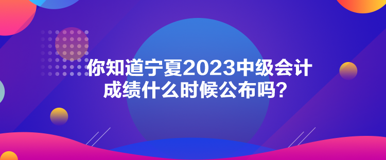 你知道寧夏2023中級會計成績什么時候公布嗎？