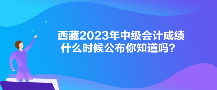 西藏2023年中級(jí)會(huì)計(jì)成績什么時(shí)候公布你知道嗎？